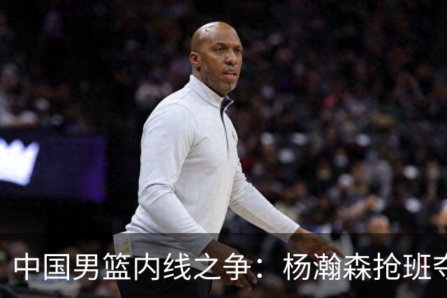 中国男篮内线之争：杨瀚森抢班夺权，徐昕焦泊乔延续宿命之战